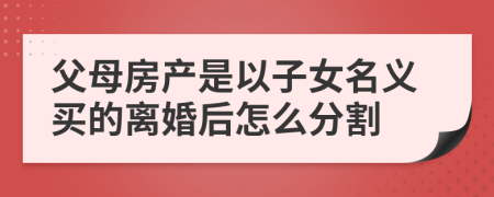 父母房产是以子女名义买的离婚后怎么分割
