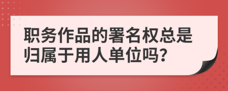 职务作品的署名权总是归属于用人单位吗？