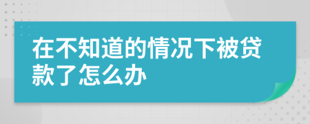 在不知道的情况下被贷款了怎么办