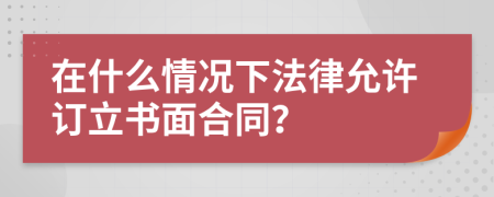 在什么情况下法律允许订立书面合同？