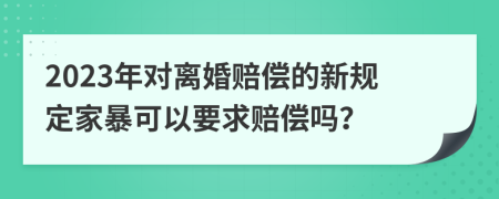 2023年对离婚赔偿的新规定家暴可以要求赔偿吗？