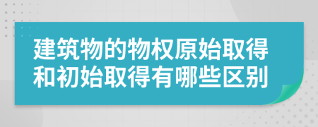 建筑物的物权原始取得和初始取得有哪些区别