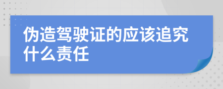 伪造驾驶证的应该追究什么责任