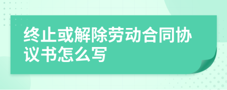 终止或解除劳动合同协议书怎么写