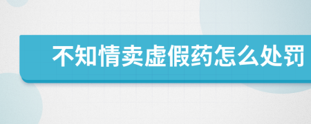 不知情卖虚假药怎么处罚