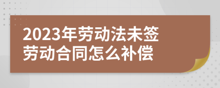 2023年劳动法未签劳动合同怎么补偿