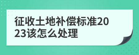 征收土地补偿标准2023该怎么处理