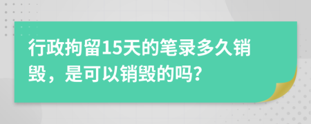 行政拘留15天的笔录多久销毁，是可以销毁的吗？