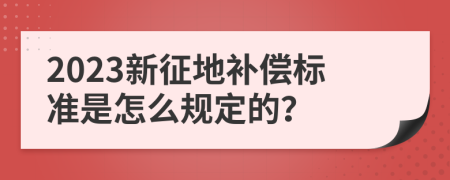 2023新征地补偿标准是怎么规定的？