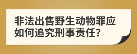 非法出售野生动物罪应如何追究刑事责任？