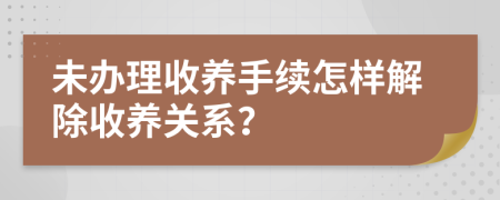 未办理收养手续怎样解除收养关系？