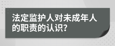 法定监护人对未成年人的职责的认识？