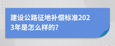 建设公路征地补偿标准2023年是怎么样的？