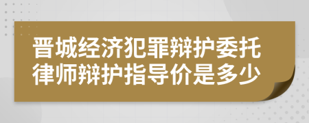 晋城经济犯罪辩护委托律师辩护指导价是多少