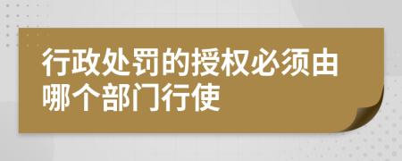 行政处罚的授权必须由哪个部门行使