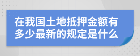 在我国土地抵押金额有多少最新的规定是什么