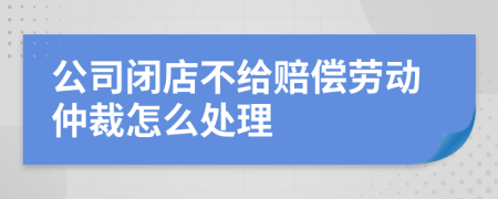 公司闭店不给赔偿劳动仲裁怎么处理