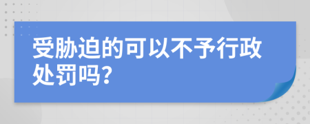 受胁迫的可以不予行政处罚吗？