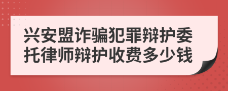 兴安盟诈骗犯罪辩护委托律师辩护收费多少钱