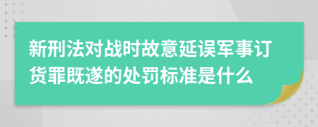 新刑法对战时故意延误军事订货罪既遂的处罚标准是什么