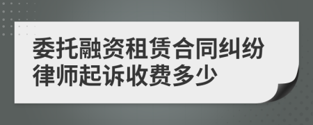 委托融资租赁合同纠纷律师起诉收费多少