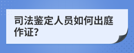 司法鉴定人员如何出庭作证？