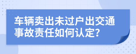 车辆卖出未过户出交通事故责任如何认定？