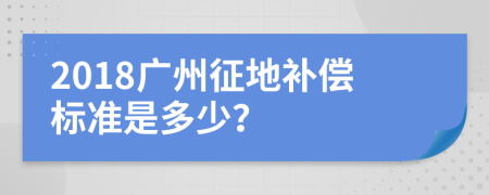 2018广州征地补偿标准是多少？