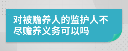 对被赡养人的监护人不尽赡养义务可以吗