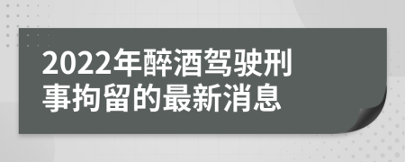 2022年醉酒驾驶刑事拘留的最新消息