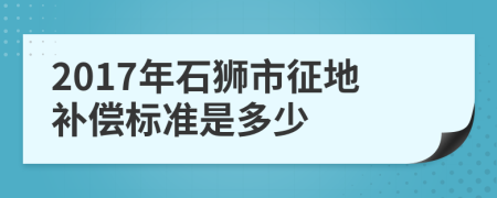 2017年石狮市征地补偿标准是多少