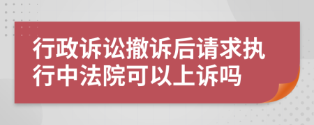 行政诉讼撤诉后请求执行中法院可以上诉吗