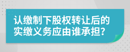 认缴制下股权转让后的实缴义务应由谁承担？