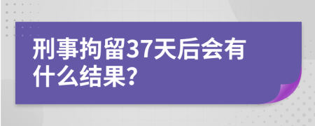 刑事拘留37天后会有什么结果？