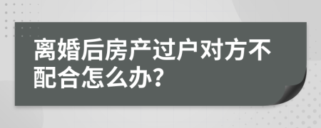 离婚后房产过户对方不配合怎么办？