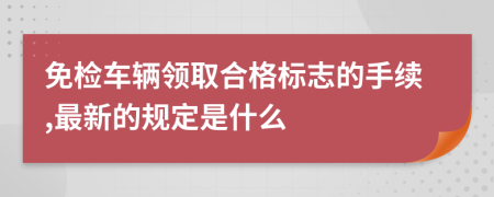 免检车辆领取合格标志的手续,最新的规定是什么