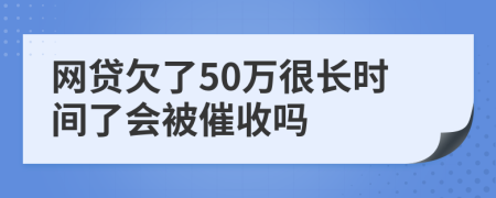 网贷欠了50万很长时间了会被催收吗