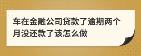 车在金融公司贷款了逾期两个月没还款了该怎么做