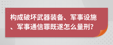 构成破坏武器装备、军事设施、军事通信罪既遂怎么量刑？