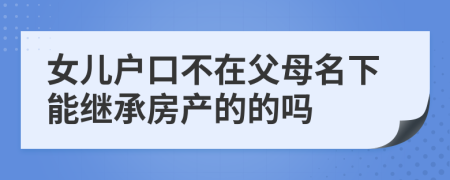 女儿户口不在父母名下能继承房产的的吗