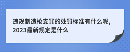 违规制造枪支罪的处罚标准有什么呢,2023最新规定是什么