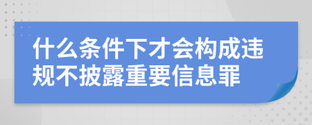 什么条件下才会构成违规不披露重要信息罪