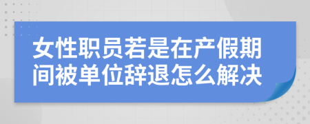 女性职员若是在产假期间被单位辞退怎么解决