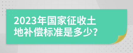 2023年国家征收土地补偿标准是多少？