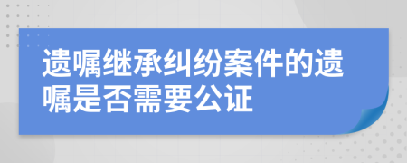 遗嘱继承纠纷案件的遗嘱是否需要公证