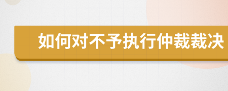 如何对不予执行仲裁裁决