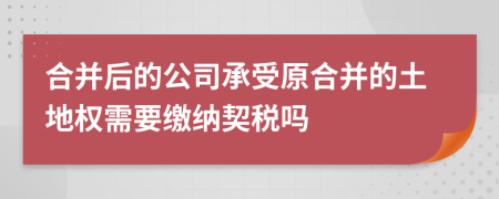 合并后的公司承受原合并的土地权需要缴纳契税吗