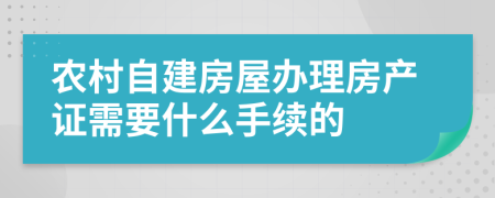 农村自建房屋办理房产证需要什么手续的