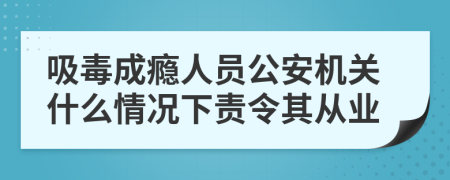 吸毒成瘾人员公安机关什么情况下责令其从业