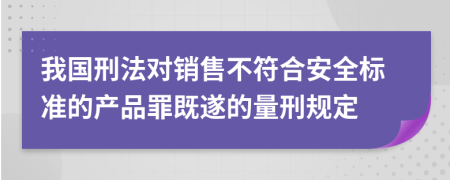 我国刑法对销售不符合安全标准的产品罪既遂的量刑规定